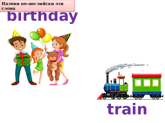 birthday Назови по-английски эти слова train 