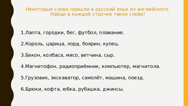 Некоторые слова пришли в русский язык из английского. Найди в каждой строчке такое слово! Лапта, городки, бег, футбол, плавание. Король, царица, лорд, боярин, купец. Бекон, колбаса, мясо, ветчина, сыр. Магнитофон, радиоприёмник, компьютер, магнитола. Грузовик, экскаватор, самолёт, машина, поезд. Брюки, кофта, юбка, рубашка, джинсы. 