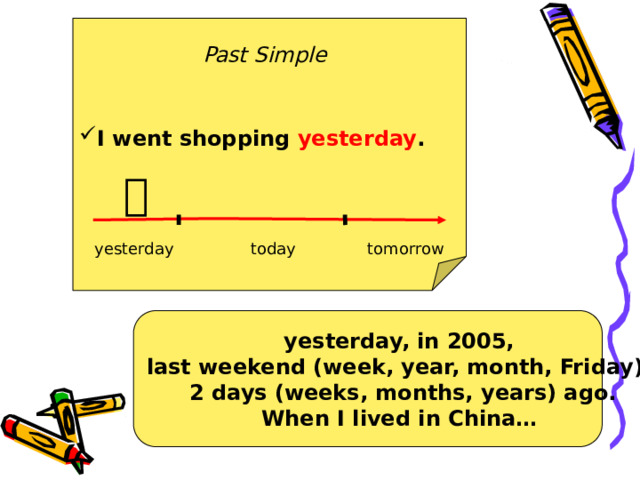 I went shopping yesterday .  Past Simple  yesterday today tomorrow yesterday, in 2005, last weekend (week, year, month, Friday), 2 days (weeks, months, years) ago. When I lived in China… 