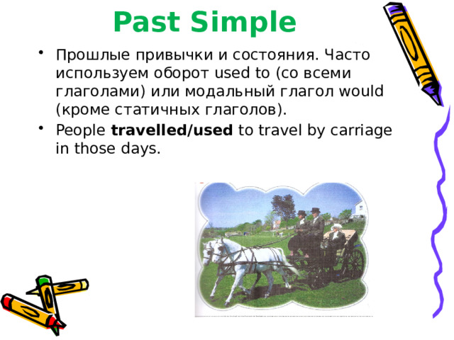 Past Simple Прошлые привычки и состояния. Часто используем оборот used to (со всеми глаголами) или модальный глагол would (кроме статичных глаголов). People travelled/used to travel by carriage in those days. 