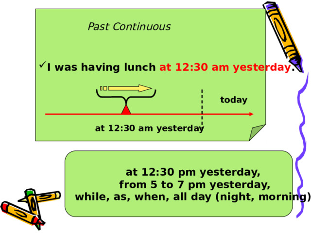 I was having lunch at 12:30 am yesterday .  Past Continuous today at 12:30 am yesterday at 12:30 pm yesterday, from 5 to 7 pm yesterday,  while, as, when, all day (night, morning) 