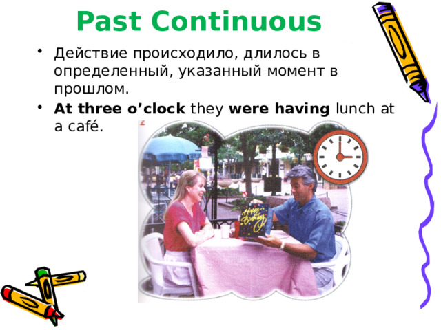 Past Continuous Действие происходило, длилось в определенный, указанный момент в прошлом. At three o’clock they were having lunch at a café. 
