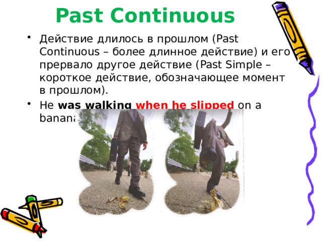 Past Continuous Действие длилось в прошлом (Past Continuous – более длинное действие) и его прервало другое действие (Past Simple – короткое действие, обозначающее момент в прошлом). He was walking when he slipped  on a banana skin. 