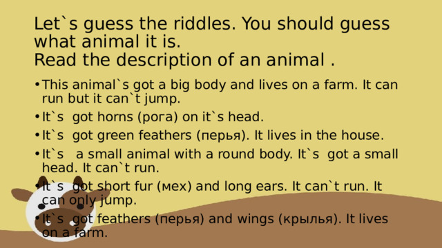 Let`s guess the riddles. You should guess what animal it is.  Read the description of an animal .   This animal`s got a big body and lives on a farm. It can run but it can`t jump. It`s  got horns (рога) on it`s head. It`s  got green feathers (перья). It lives in the house. It`s   a small animal with a round body. It`s  got a small head. It can`t run. It`s  got short fur (мех) and long ears. It can`t run. It can only jump. It`s  got feathers (перья) and wings (крылья). It lives on a farm. 