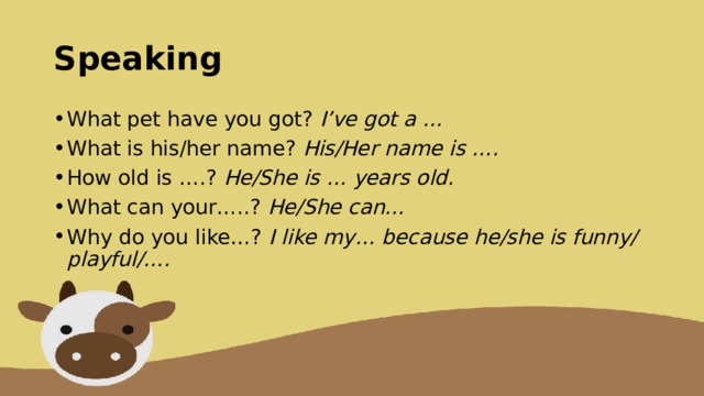 Speaking What pet have you got? I’ve got a … What is his/her name? His/Her name is …. How old is ….? He/She is … years old. What can your…..? He/She can… Why do you like…? I like my… because he/she is funny/playful/…. 