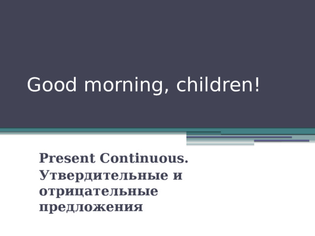 Good morning, children! Present Continuous. Утвердительные и отрицательные предложения 