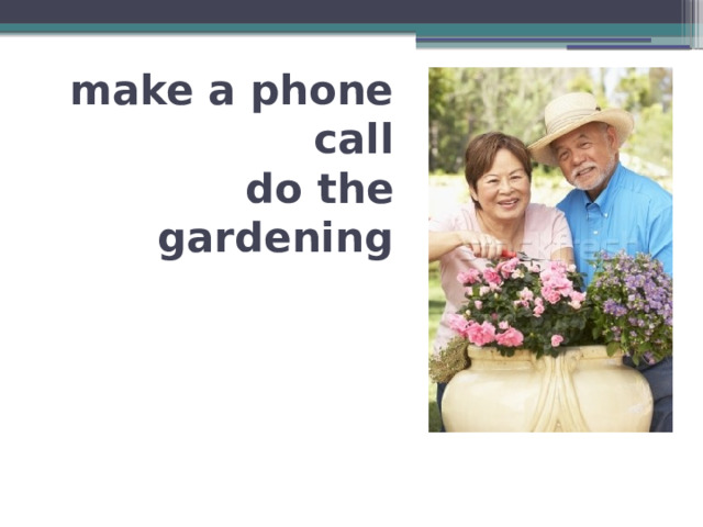 make a phone call  do the gardening 