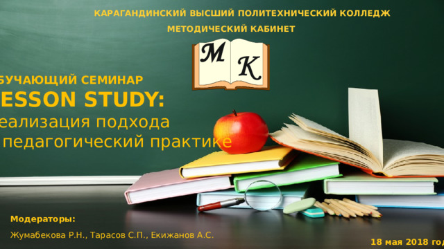 КАРАГАНДИНСКИЙ ВЫСШИЙ ПОЛИТЕХНИЧЕСКИЙ КОЛЛЕДЖ  МЕТОДИЧЕСКИЙ КАБИНЕТ    ОБУЧАЮЩИЙ СЕМИНАР LESSON STUDY: реализация подхода в педагогический практике Модераторы: Жумабекова Р.Н., Тарасов С.П., Екижанов А.С. 18 мая 2018 год 