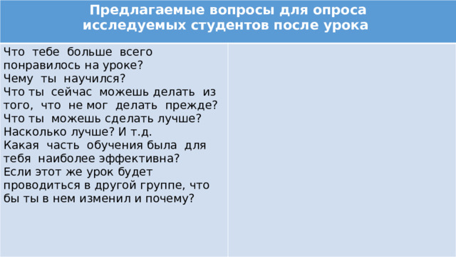 Предлагаемые вопросы для опроса исследуемых студентов после урока Что тебе больше всего понравилось на уроке? Чему ты научился? Что ты сейчас можешь делать из того, что не мог делать прежде? Что ты можешь сделать лучше? Насколько лучше? И т.д. Какая часть обучения была для тебя наиболее эффективна? Если этот же урок будет проводиться в другой группе, что бы ты в нем изменил и почему? 
