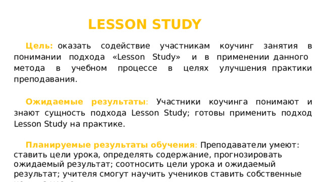 LESSON STUDY Цель:  оказать содействие участникам коучинг занятия в понимании подхода «Lesson Study» и в применении данного метода в учебном процессе в целях улучшения практики преподавания. Ожидаемые результаты : Участники коучинга понимают и знают сущность подхода Lesson Study; готовы применить подход Lesson Study на практике. Планируемые результаты обучения : Преподаватели умеют: ставить цели урока, определять содержание, прогнозировать ожидаемый результат; соотносить цели урока и ожидаемый результат; учителя смогут научить учеников ставить собственные цели на уроке. 