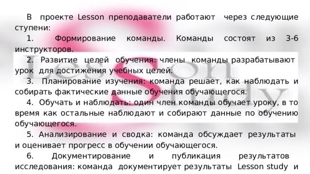 В проекте Lesson преподаватели работают через следующие ступени: 1. Формирование команды. Команды состоят из 3-6 инструкторов. 2. Развитие целей обучения: члены команды разрабатывают урок для достижения учебных целей. 3. Планирование изучения: команда решает, как наблюдать и собирать фактические данные обучения обучающегося. 4. Обучать и наблюдать: один член команды обучает уроку, в то время как остальные наблюдают и собирают данные по обучению обучающегося. 5. Анализирование и сводка: команда обсуждает результаты и оценивает прогресс в обучении обучающегося. 6. Документирование и публикация результатов исследования: команда документирует результаты Lesson study и делится своей работой с коллегами. Lesson study – командный проект. 