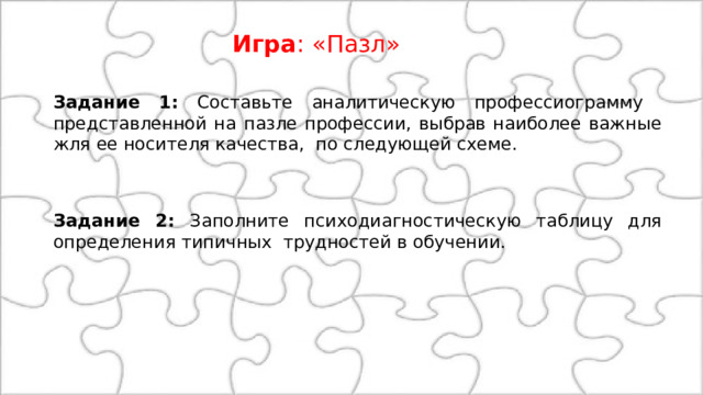 Игра : «Пазл» Задание 1: Составьте аналитическую профессиограмму представленной на пазле профессии, выбрав наиболее важные жля ее носителя качества, по следующей схеме. Задание 2: Заполните психодиагностическую таблицу для определения типичных трудностей в обучении. 