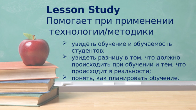 Lesson Study Помогает при применении  технологии/методики увидеть обучение и обучаемость студентов; увидеть разницу в том, что должно происходить при обучении и тем, что происходит в реальности; понять, как планировать обучение. 