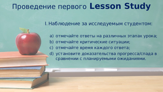 Проведение первого Lesson Study Наблюдение за исследуемым студентом: отмечайте ответы на различных этапах урока; отмечайте критические ситуации; отмечайте время каждого ответа; установите доказательства прогресса/спада в сравнении с планируемыми ожиданиями. 