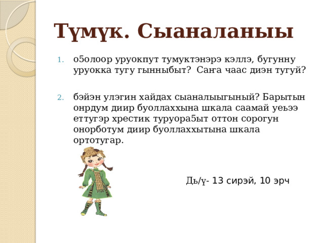 Түмүк. Сыаналаныы о5олоор уруокпут тумуктэнэрэ кэллэ, бугунну уруокка тугу гынныбыт? Саҥа чаас диэн тугуй? бэйэн улэгин хайдах сыаналыыгыный? Барытын онрдум диир буоллаххына шкала саамай уеьээ еттугэр хрестик туруора5ыт оттон сорогун онорботум диир буоллаххытына шкала ортотугар.  Дь/ү- 13 сирэй , 10 эрч 