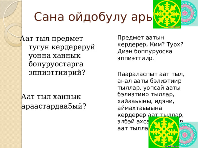 Сана ойдобулу арыйыы Аат тыл предмет тугун кердереруй уонна ханнык бопуруостарга эппиэттиирий? Предмет аатын кердерер, Ким? Туох? Диэн боппуруоска эппиэттиир. Аат тыл ханнык араастардаа5ый? Паараласпыт аат тыл, анал ааты бэлиэтиир тыллар, уопсай ааты бэлиэтиир тыллар, хайааьыны, идэни, аймахтаьыына кердерер аат тыллар, элбэй ахсаанна турар аат тыллар.  