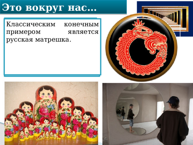 Это вокруг нас… Уроборос – змей, кусающий свой собственный хвост. Это древний символ бесконечности Вселенной и времени, круговорота жизни. Классическим конечным примером является русская матрешка. Классическим бесконечным примером являются два поставленные друг напротив друга зеркала: в них образуются два коридора из затухающих отражений зеркал. 