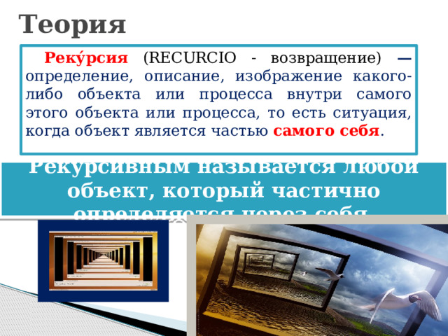 Теория Реку́рсия (RECURCIО - возвращение) — определение, описание, изображение какого-либо объекта или процесса внутри самого этого объекта или процесса, то есть ситуация, когда объект является частью самого себя . Рекурсивным называется любой объект, который частично определяется через себя. 