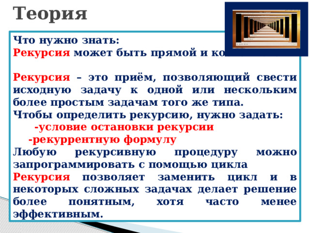 Теория Что нужно знать: Рекурсия может быть прямой и косвенной.  Рекурсия – это приём, позволяющий свести исходную задачу к одной или нескольким более простым задачам того же типа. Чтобы определить рекурсию, нужно задать:  -условие остановки рекурсии -рекуррентную формулу Любую рекурсивную процедуру можно запрограммировать с помощью цикла Рекурсия позволяет заменить цикл и в некоторых сложных задачах делает решение более понятным, хотя часто менее эффективным. 