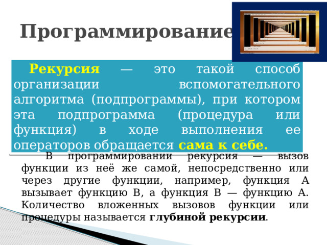 Программирование Рекурсия  — это такой способ организации вспомогательного алгоритма (подпрограммы), при котором эта подпрограмма (процедура или функция) в ходе выполнения ее операторов обращается сама к себе. В программировании рекурсия — вызов функции из неё же самой, непосредственно или через другие функции, например, функция A вызывает функцию B, а функция B — функцию A. Количество вложенных вызовов функции или процедуры называется глубиной рекурсии . 