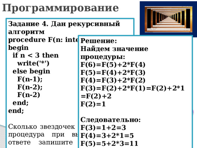 Программирование Задание 4. Дан рекурсивный алгоритм procedure F(n: integer); begin  if n   write('*')  else begin  F(n-1);  F(n-2);  F(n-2)  end; end; Сколько звездочек напечатает эта процедура при вызове F(6)? В ответе запишите только целое число. Решение: Найдем значение процедуры: F(6)=F(5)+2*F(4) F(5)=F(4)+2*F(3) F(4)=F(3)+2*F(2) F(3)=F(2)+2*F(1)=F(2)+2*1=F(2)+2 F(2)=1  Следовательно: F(3)=1+2=3 F(4)=3+2*1=5 F(5)=5+2*3=11 F(6)=11+2*5= 21 
