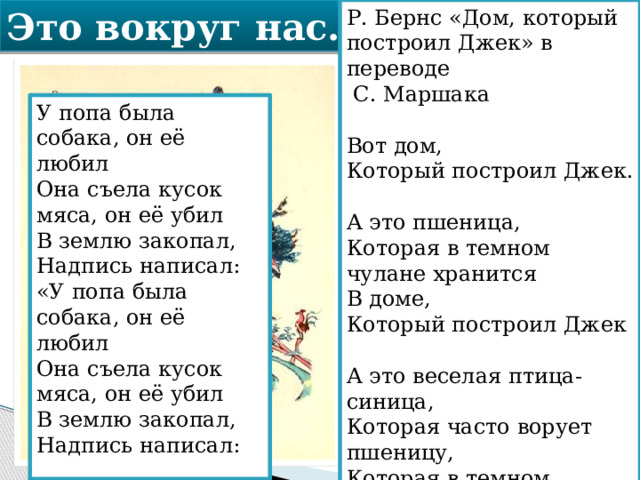 Это вокруг нас… Р. Бернс «Дом, который построил Джек» в переводе  С. Маршака   Вот дом,  Который построил Джек.   А это пшеница,  Которая в темном чулане хранится  В доме,   Который построил Джек   А это веселая птица-синица,  Которая часто ворует пшеницу,   Которая в темном чулане хранится. У попа была собака, он её любил  Она съела кусок мяса, он её убил  В землю закопал,  Надпись написал:  «У попа была собака, он её любил  Она съела кусок мяса, он её убил  В землю закопал,  Надпись написал: 