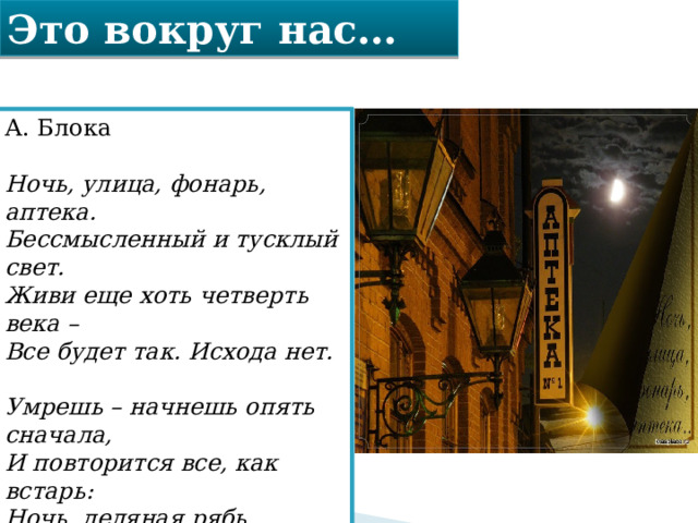 Это вокруг нас… А. Блока   Ночь, улица, фонарь, аптека.  Бессмысленный и тусклый свет.  Живи еще хоть четверть века –   Все будет так. Исхода нет.   Умрешь – начнешь опять сначала,  И повторится все, как встарь:  Ночь, ледяная рябь канала,  Аптека, улица, фонарь. 