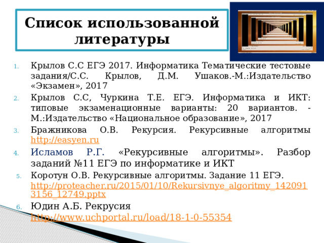 Список использованной литературы Крылов С.С ЕГЭ 2017. Информатика Тематические тестовые задания/С.С. Крылов, Д.М. Ушаков.-М.:Издательство «Экзамен», 2017 Крылов С.С, Чуркина Т.Е. ЕГЭ. Информатика и ИКТ: типовые экзаменационные варианты: 20 вариантов. -М.:Издательство «Национальное образование», 2017 Бражникова О.В. Рекурсия. Рекурсивные алгоритмы http://easyen.ru Исламов Р.Г. «Рекурсивные алгоритмы». Разбор заданий №11 ЕГЭ по информатике и ИКТ Коротун О.В. Рекурсивные алгоритмы. Задание 11 ЕГЭ. http://proteacher.ru/2015/01/10/Rekursivnye_algoritmy_1420913156_12749.pptx Юдин А.Б. Рекрусия http://www.uchportal.ru/load/18-1-0-55354 