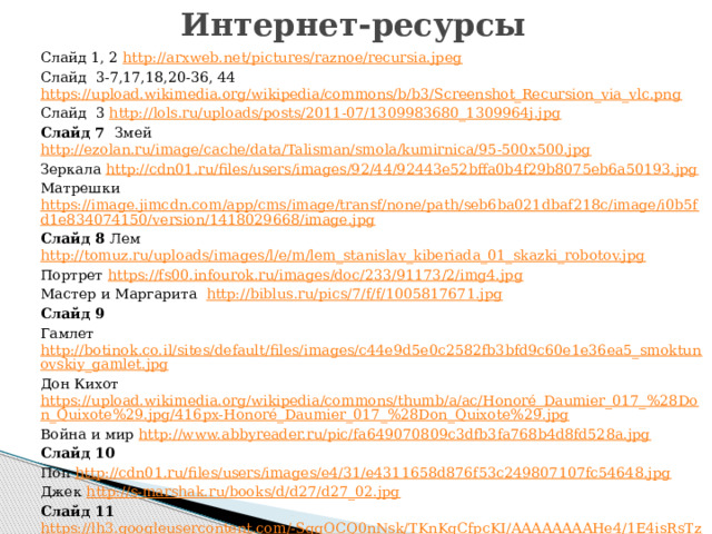 Интернет-ресурсы Слайд 1, 2 http://arxweb.net/pictures/raznoe/recursia.jpeg Слайд 3-7,17,18,20-36, 44 https://upload.wikimedia.org/wikipedia/commons/b/b3/Screenshot_Recursion_via_vlc.png Слайд 3 http://lols.ru/uploads/posts/2011-07/1309983680_1309964j.jpg Слайд 7 Змей http://ezolan.ru/image/cache/data/Talisman/smola/kumirnica/95-500x500.jpg Зеркала http://cdn01.ru/files/users/images/92/44/92443e52bffa0b4f29b8075eb6a50193.jpg Матрешки https://image.jimcdn.com/app/cms/image/transf/none/path/seb6ba021dbaf218c/image/i0b5fd1e834074150/version/1418029668/image.jpg Слайд 8 Лем http://tomuz.ru/uploads/images/l/e/m/lem_stanislav_kiberiada_01_skazki_robotov.jpg Портрет https://fs00.infourok.ru/images/doc/233/91173/2/img4.jpg Мастер и Маргарита   http://biblus.ru/pics/7/f/f/1005817671.jpg Слайд 9 Гамлет http://botinok.co.il/sites/default/files/images/c44e9d5e0c2582fb3bfd9c60e1e36ea5_smoktunovskiy_gamlet.jpg Дон Кихот https://upload.wikimedia.org/wikipedia/commons/thumb/a/ac/Honoré_Daumier_017_%28Don_Quixote%29.jpg/416px-Honoré_Daumier_017_%28Don_Quixote%29.jpg Война и мир http://www.abbyreader.ru/pic/fa649070809c3dfb3fa768b4d8fd528a.jpg Слайд 10 Поп http://cdn01.ru/files/users/images/e4/31/e4311658d876f53c249807107fc54648.jpg Джек http://s-marshak.ru/books/d/d27/d27_02.jpg Слайд 11  https://lh3.googleusercontent.com/-SqgOCQ0nNsk/TKnKgCfpcKI/AAAAAAAAHe4/1E4isRsTzeEJBdFNBeDLDEp_RRH-VHnEgCHM/s800/0_2910a_67b4058a_XL.jpg 