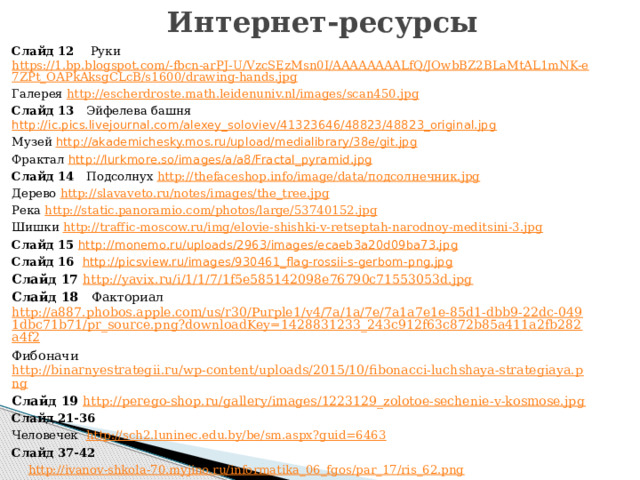 Интернет-ресурсы Слайд 12 Руки https://1.bp.blogspot.com/-fbcn-arPJ-U/VzcSEzMsn0I/AAAAAAAALfQ/JOwbBZ2BLaMtAL1mNK-e7ZPt_OAPkAksgCLcB/s1600/drawing-hands.jpg Галерея http://escherdroste.math.leidenuniv.nl/images/scan450.jpg Слайд 13 Эйфелева башня http://ic.pics.livejournal.com/alexey_soloviev/41323646/48823/48823_original.jpg Музей http://akademichesky.mos.ru/upload/medialibrary/38e/git.jpg Фрактал http://lurkmore.so/images/a/a8/Fractal_pyramid.jpg Слайд 14 Подсолнух http://thefaceshop.info/image/data/подсолнечник.jpg Дерево http://slavaveto.ru/notes/images/the_tree.jpg Река http://static.panoramio.com/photos/large/53740152.jpg Шишки http://traffic-moscow.ru/img/elovie-shishki-v-retseptah-narodnoy-meditsini-3.jpg Слайд 15 http://monemo.ru/uploads/2963/images/ecaeb3a20d09ba73.jpg Слайд 16 http://picsview.ru/images/930461_flag-rossii-s-gerbom-png.jpg Слайд 17 http://yavix.ru/i/1/1/7/1f5e585142098e76790c71553053d.jpg Слайд 18 Факториал http://a887.phobos.apple.com/us/r30/Purple1/v4/7a/1a/7e/7a1a7e1e-85d1-dbb9-22dc-0491dbc71b71/pr_source.png?downloadKey=1428831233_243c912f63c872b85a411a2fb282a4f2 Фибоначи http://binarnyestrategii.ru/wp-content/uploads/2015/10/fibonacci-luchshaya-strategiaya.png Слайд 19 http://perego-shop.ru/gallery/images/1223129_zolotoe-sechenie-v-kosmose.jpg Слайд 21-36 Человечек  http://sch2.luninec.edu.by/be/sm.aspx?guid=6463 Слайд 37-42  http://ivanov-shkola-70.myjino.ru/informatika_06_fgos/par_17/ris_62.png Слайд 43 http://s00.yaplakal.com/pics/pics_original/0/5/2/377250.jpg   