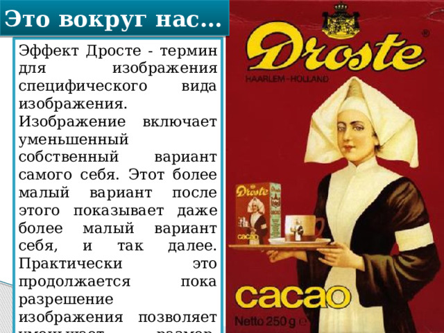 Это вокруг нас… Эффект Дросте - термин для изображения специфического вида изображения. Изображение включает уменьшенный собственный вариант самого себя. Этот более малый вариант после этого показывает даже более малый вариант себя, и так далее. Практически это продолжается пока разрешение изображения позволяет уменьшает размер. Термин был введен в честь Дросте, голландского какао. 