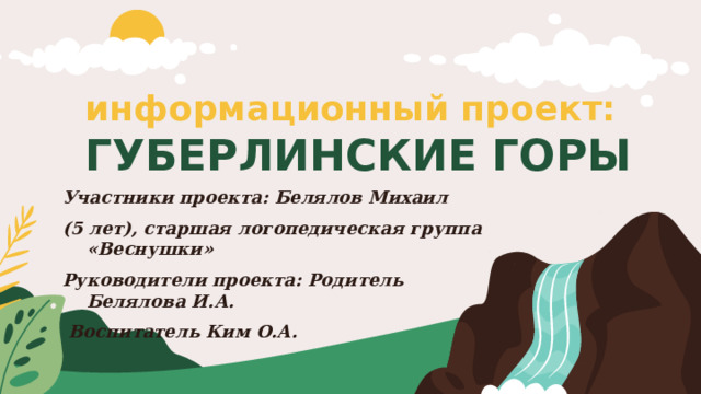 информационный проект:   ГУБЕРЛИНСКИЕ ГОРЫ Участники проекта: Белялов Михаил (5 лет), старшая логопедическая группа «Веснушки» Руководители проекта: Родитель Белялова И.А.  Воспитатель Ким О.А. 