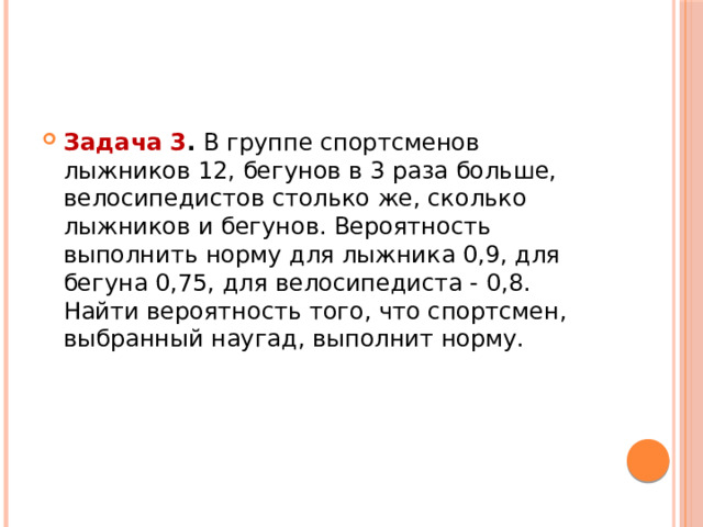 Задача 3 .  В группе спортсменов лыжников 12, бегунов в 3 раза больше, велосипедистов столько же, сколько лыжников и бегунов. Вероятность выполнить норму для лыжника 0,9, для бегуна 0,75, для велосипедиста - 0,8. Найти вероятность того, что спортсмен, выбранный наугад, выполнит норму. 