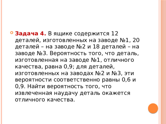 Задача 4.  В ящике содержится 12 деталей, изготовленных на заводе №1, 20 деталей – на заводе №2 и 18 деталей – на заводе №3. Вероятность того, что деталь, изготовленная на заводе №1, отличного качества, равна 0,9; для деталей, изготовленных на заводах №2 и №3, эти вероятности соответственно равны 0,6 и 0,9. Найти вероятность того, что извлеченная наудачу деталь окажется отличного качества. 