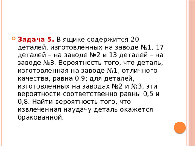 Задача 5.  В ящике содержится 20 деталей, изготовленных на заводе №1, 17 деталей – на заводе №2 и 13 деталей – на заводе №3. Вероятность того, что деталь, изготовленная на заводе №1, отличного качества, равна 0,9; для деталей, изготовленных на заводах №2 и №3, эти вероятности соответственно равны 0,5 и 0,8. Найти вероятность того, что извлеченная наудачу деталь окажется бракованной. 
