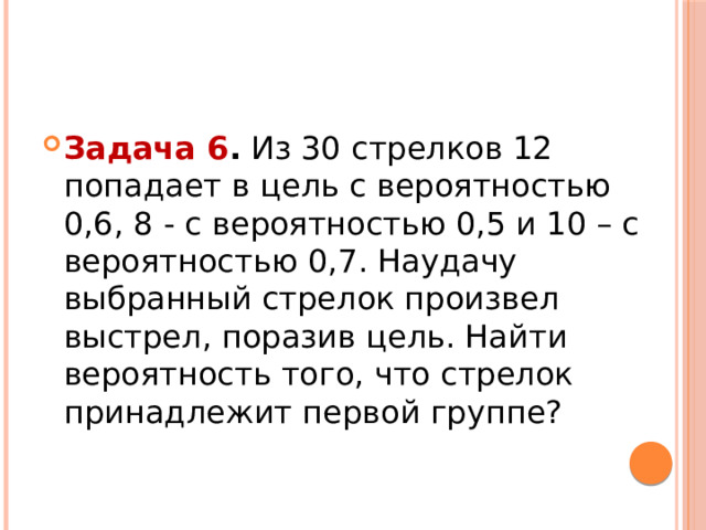 Задача 6 .  Из 30 стрелков 12 попадает в цель с вероятностью 0,6, 8 - с вероятностью 0,5 и 10 – с вероятностью 0,7. Наудачу выбранный стрелок произвел выстрел, поразив цель. Найти вероятность того, что стрелок принадлежит первой группе? 