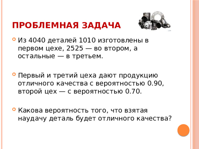 Проблемная задача Из 4040 деталей 1010 изготовлены в первом цехе, 2525 — во втором, а остальные — в третьем. Первый и третий цеха дают продукцию отличного качества с вероятностью 0.90, второй цех — с вероятностью 0.70. Какова вероятность того, что взятая наудачу деталь будет отличного качества? 