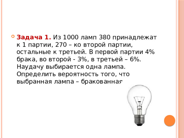 Задача 1.  Из 1000 ламп 380 принадлежат к 1 партии, 270 – ко второй партии, остальные к третьей. В первой партии 4% брака, во второй - 3%, в третьей – 6%. Наудачу выбирается одна лампа. Определить вероятность того, что выбранная лампа – бракованная. 