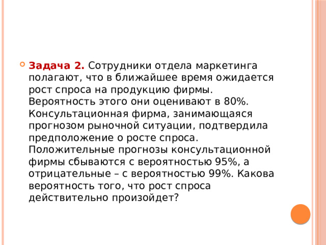 Задача 2.  Сотрудники отдела маркетинга полагают, что в ближайшее время ожидается рост спроса на продукцию фирмы. Вероятность этого они оценивают в 80%. Консультационная фирма, занимающаяся прогнозом рыночной ситуации, подтвердила предположение о росте спроса. Положительные прогнозы консультационной фирмы сбываются с вероятностью 95%, а отрицательные – с вероятностью 99%. Какова вероятность того, что рост спроса действительно произойдет? 