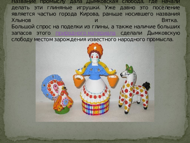 Название промыслу дала Дымковская слобода, где начали делать эти глиняные игрушки. Уже давно это поселение является частью города Кирова, раньше носившего названия Хлынов и Вятка.    Большой спрос на поделки из глины, а также наличие больших запасов этого природного материала сделали Дымковскую слободу местом зарождения известного народного промысла. 