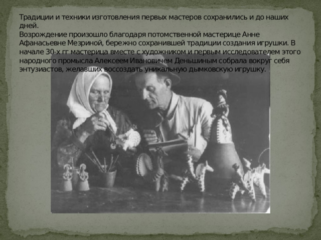 Традиции и техники изготовления первых мастеров сохранились и до наших дней.  Возрождение произошло благодаря потомственной мастерице Анне Афанасьевне Мезриной, бережно сохранившей традиции создания игрушки. В начале 30-х гг мастерица вместе с художником и первым исследователем этого народного промысла Алексеем Ивановичем Деньшиным собрала вокруг себя энтузиастов, желавших воссоздать уникальную дымковскую игрушку. 