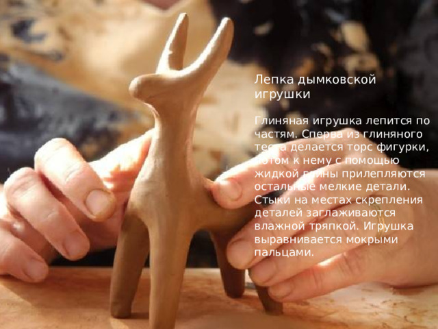 Лепка дымковской игрушки   Глиняная игрушка лепится по частям. Сперва из глиняного теста делается торс фигурки, потом к нему с помощью жидкой глины прилепляются остальные мелкие детали. Стыки на местах скрепления деталей заглаживаются влажной тряпкой. Игрушка выравнивается мокрыми пальцами. 