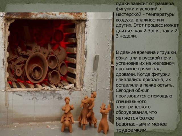 Перед обжигом игрушку обязательно нужно высушить. Длительность сушки зависит от размера фигурки и условий в мастерской – температуры воздуха, влажности и других. Этот процесс может длиться как 2-3 дня, так и 2-3 недели.    В давние времена игрушки обжигали в русской печи, установив их на железном противне прямо над дровами. Когда фигурки накалялись докрасна, их оставляли в печке остыть. Сегодня обжиг производится с помощью специального электрического оборудования, что является более безопасным и менее трудоемким. 