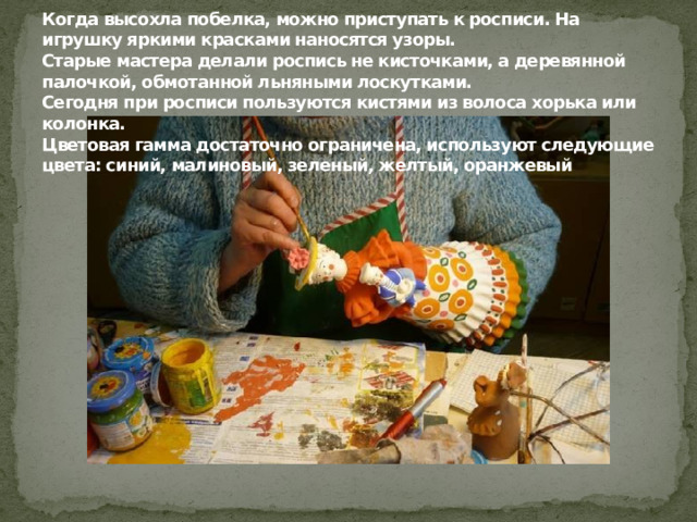 Когда высохла побелка, можно приступать к росписи. На игрушку яркими красками наносятся узоры.  Старые мастера делали роспись не кисточками, а деревянной палочкой, обмотанной льняными лоскутками.  Сегодня при росписи пользуются кистями из волоса хорька или колонка.  Цветовая гамма достаточно ограничена, используют следующие цвета: синий, малиновый, зеленый, желтый, оранжевый         