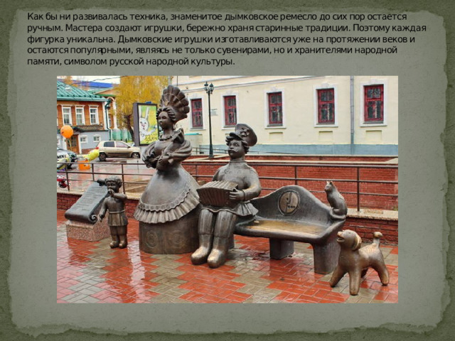Как бы ни развивалась техника, знаменитое дымковское ремесло до сих пор остается ручным. Мастера создают игрушки, бережно храня старинные традиции. Поэтому каждая фигурка уникальна. Дымковские игрушки изготавливаются уже на протяжении веков и остаются популярными, являясь не только сувенирами, но и хранителями народной памяти, символом русской народной культуры. 