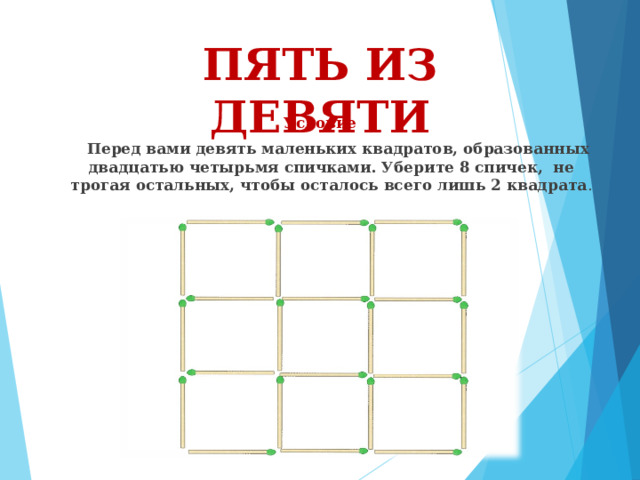 ПЯТЬ ИЗ ДЕВЯТИ Условие  Перед вами девять маленьких квадратов, образованных двадцатью четырьмя спичками. Уберите 8 спичек, не трогая остальных, чтобы осталось всего лишь 2 квадрата . 