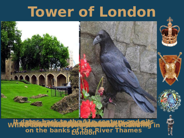 Tower of London It dates back to the 11 th century and sits on the banks of the River Thames There are about 20 towers in the Castle White Tower is the oldest part of the fortress The legendary ravens of the Tower of London The Royal Armories The Yeomen Wards or “Beefeaters” The Queen’s House in the Tower of London The Throne Room Crown Jewels The Jewels House White Tower was long the tallest building in London 