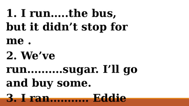 1. I run…..the bus, but it didn’t stop for me . 2. We’ve run……….sugar. I’ll go and buy some. 3. I ran……….. Eddie in the supermarket yesterday.   