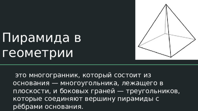 Пирамида в геометрии  это многогранник, который состоит из основания — многоугольника, лежащего в плоскости, и боковых граней — треугольников, которые соединяют вершину пирамиды с рёбрами основания. 