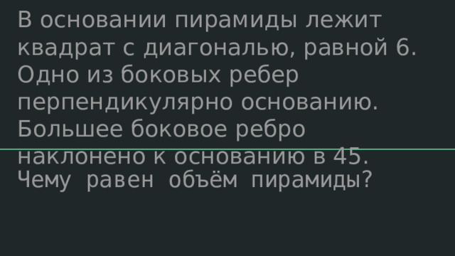 В основании пирамиды лежит квадрат с диагональю, равной 6. Одно из боковых ребер перпендикулярно основанию. Большее боковое ребро наклонено к основанию в 45. Чему равен объём пирамиды? 